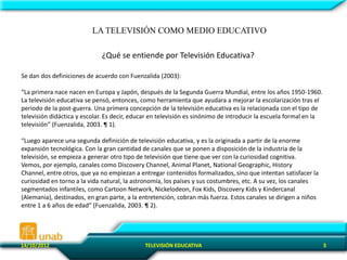 LA TELEVISIÓN COMO MEDIO EDUCATIVO

                              ¿Qué se entiende por Televisión Educativa?

Se dan dos definiciones de acuerdo con Fuenzalida (2003):

“La primera nace nacen en Europa y Japón, después de la Segunda Guerra Mundial, entre los años 1950-1960.
La televisión educativa se pensó, entonces, como herramienta que ayudara a mejorar la escolarización tras el
periodo de la post-guerra. Una primera concepción de la televisión educativa es la relacionada con el tipo de
televisión didáctica y escolar. Es decir, educar en televisión es sinónimo de introducir la escuela formal en la
televisión” (Fuenzalida, 2003. ¶ 1).

“Luego aparece una segunda definición de televisión educativa, y es la originada a partir de la enorme
expansión tecnológica. Con la gran cantidad de canales que se ponen a disposición de la industria de la
televisión, se empieza a generar otro tipo de televisión que tiene que ver con la curiosidad cognitiva.
Vemos, por ejemplo, canales como Discovery Channel, Animal Planet, National Geographic, History
Channel, entre otros, que ya no empiezan a entregar contenidos formalizados, sino que intentan satisfacer la
curiosidad en torno a la vida natural, la astronomía, los países y sus costumbres, etc. A su vez, los canales
segmentados infantiles, como Cartoon Network, Nickelodeon, Fox Kids, Discovery Kids y Kindercanal
(Alemania), destinados, en gran parte, a la entretención, cobran más fuerza. Estos canales se dirigen a niños
entre 1 a 6 años de edad” (Fuenzalida, 2003. ¶ 2).




14/10/2012                                    TELEVISIÓN EDUCATIVA                                                 3
 