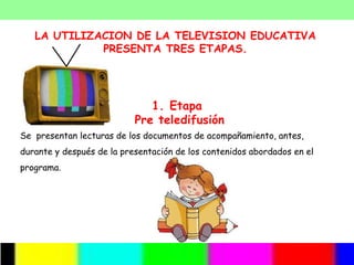 LA UTILIZACION DE LA TELEVISION EDUCATIVA
             PRESENTA TRES ETAPAS.




                              1. Etapa
                           Pre teledifusión
Se presentan lecturas de los documentos de acompañamiento, antes,
durante y después de la presentación de los contenidos abordados en el
programa.
 