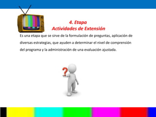 4. Etapa
                    Actividades de Extensión
Es una etapa que se sirve de la formulación de preguntas, aplicación de
diversas estrategias, que ayuden a determinar el nivel de comprensión
del programa y la administración de una evaluación ajustada.
 