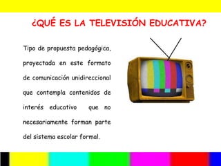 ¿QUÉ ES LA TELEVISIÓN EDUCATIVA?

Tipo de propuesta pedagógica,

proyectada en este formato

de comunicación unidireccional

que contempla contenidos de

interés educativo      que no

necesariamente forman parte

del sistema escolar formal.
 