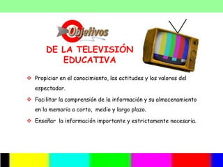 DE LA TELEVISIÓN
          EDUCATIVA
 Propiciar en el conocimiento, las actitudes y los valores del
   espectador.

 Facilitar la comprensión de la información y su almacenamiento
   en la memoria a corto, medio y largo plazo.

 Enseñar la información importante y estrictamente necesaria.
 