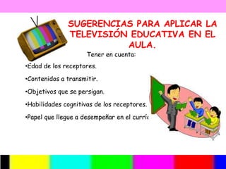 SUGERENCIAS PARA APLICAR LA
              TELEVISIÓN EDUCATIVA EN EL
                        AULA.
                     Tener en cuenta:
•Edad de los receptores.

•Contenidos a transmitir.

•Objetivos que se persigan.

•Habilidades cognitivas de los receptores.

•Papel que llegue a desempeñar en el currículo.
 