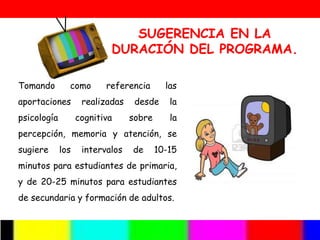SUGERENCIA EN LA
                           DURACIÓN DEL PROGRAMA.

Tomando        como       referencia       las
aportaciones        realizadas    desde     la
psicología         cognitiva     sobre      la
percepción, memoria y atención, se
sugiere      los    intervalos   de      10-15
minutos para estudiantes de primaria,
y de 20-25 minutos para estudiantes
de secundaria y formación de adultos.
 