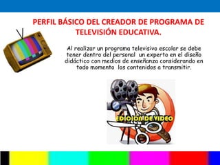 PERFIL BÁSICO DEL CREADOR DE PROGRAMA DE
           TELEVISIÓN EDUCATIVA.
        Al realizar un programa televisivo escolar se debe
       tener dentro del personal un experto en el diseño
       didáctico con medios de enseñanza considerando en
            todo momento los contenidos a transmitir.
 