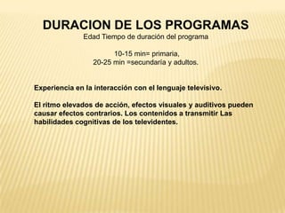 DURACION DE LOS PROGRAMAS
Edad Tiempo de duración del programa
10-15 min= primaria,
20-25 min =secundaría y adultos.
Experiencia en la interacción con el lenguaje televisivo.
El ritmo elevados de acción, efectos visuales y auditivos pueden
causar efectos contrarios. Los contenidos a transmitir Las
habilidades cognitivas de los televidentes.