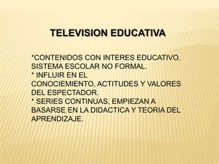 TELEVISION EDUCATIVA
*CONTENIDOS CON INTERES EDUCATIVO.
SISTEMA ESCOLAR NO FORMAL.
* INFLUIR EN EL
CONOCIEMIENTO, ACTITUDES Y VALORES
DEL ESPECTADOR.
* SERIES CONTINUAS, EMPIEZAN A
BASARSE EN LA DIDACTICA Y TEORIA DEL
APRENDIZAJE.