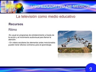 La televisión como medio educativo
Recursos
Ritmo
-Es usual en programas de entretenimiento a través de
la acción y el movimiento audiovisual para llamar la
atención.
- En videos escolares los elementos antes mencionados
pueden tener efectos contrarios para el aprendizaje.

9

 