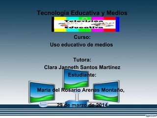 Tecnología Educativa y Medios
Innovadores
Curso:
Uso educativo de medios
Tutora:
Clara Janneth Santos Martínez
Estudiante:
María del Rosario Arenas Montaño,
29 de marzo de 2014
 