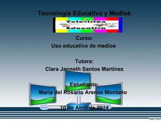 Tecnología Educativa y Medios
Innovadores
Curso:
Uso educativo de medios
Tutora:
Clara Janneth Santos Martínez
Estudiante:
María del Rosario Arenas Montaño
10 de Abril de 2014
 