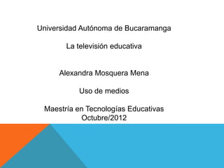 Universidad Autónoma de Bucaramanga

       La televisión educativa


     Alexandra Mosquera Mena

           Uso de medios

 Maestría en Tecnologías Educativas
           Octubre/2012
 