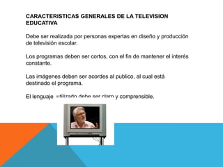 CARACTERISTICAS GENERALES DE LA TELEVISION
EDUCATIVA

Debe ser realizada por personas expertas en diseño y producción
de televisión escolar.

Los programas deben ser cortos, con el fin de mantener el interés
constante.

Las imágenes deben ser acordes al publico, al cual está
destinado el programa.

El lenguaje utilizado debe ser claro y comprensible.
 