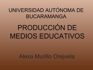UNIVERSIDAD AUTÓNOMA DE
     BUCARAMANGA

 PRODUCCIÓN DE
MEDIOS EDUCATIVOS

   Alexa Murillo Orejuela
 