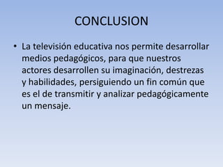 CONCLUSION
• La televisión educativa nos permite desarrollar
  medios pedagógicos, para que nuestros
  actores desarrollen su imaginación, destrezas
  y habilidades, persiguiendo un fin común que
  es el de transmitir y analizar pedagógicamente
  un mensaje.
 