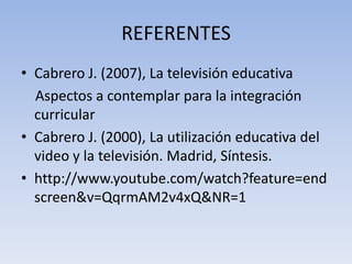 REFERENTES
• Cabrero J. (2007), La televisión educativa
  Aspectos a contemplar para la integración
  curricular
• Cabrero J. (2000), La utilización educativa del
  video y la televisión. Madrid, Síntesis.
• http://www.youtube.com/watch?feature=end
  screen&v=QqrmAM2v4xQ&NR=1
 