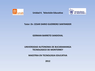 Unidad 4. Televisión Educativa



Tutor: Dr. CESAR DARIO GUERRERO SANTANDER



       GERMAN BARRETO SANDOVAL



UNIVERSIDAD AUTONOMA DE BUCARAMANGA
      TECNOLOGICO DE MONTERREY

   MAESTRIA EN TECNOLOGIA EDUCATIVA

                   2012
 