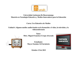 Universidad Autónoma De Bucaramanga
   Maestría en Tecnología Educativa y Medios Innovadores para la Educación


                         Curso: Uso Educativo de Medios

Unidad 4. Algunos medios audiovisuales en la formación: el vídeo, la televisión y la
                              videoconferencia

                                    Tutor:
                    Mtro. Miguel Francisco Crespo Alvarado


                                  Estudiante:
                          Mayra Yazmine Gil Sarmiento


                                Octubre 15 de 2012
 