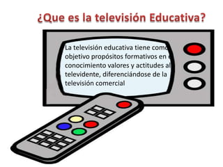 La televisión educativa tiene como
objetivo propósitos formativos en el
conocimiento valores y actitudes al
televidente, diferenciándose de la
televisión comercial
 