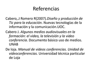 Referencias
Cabero,.J Romero R(2007).Diseño y producción de
  Tic para la educación. Nuevas tecnologías de la
  información y la comunicación.UOC.
Cabero J. Algunos medios audiovisuales en la
  formación: el video, la televisión y la video
  conferencia. Documento básico uso de medios.
  UNAB
De loja. Manual de videos conferencias. Unidad de
  videoconferencias. Universidad técnica particular
  de Loja
 