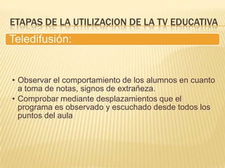 ETAPAS DE LA UTILIZACION DE LA TV EDUCATIVA
Teledifusión:


• Observar el comportamiento de los alumnos en cuanto
  a toma de notas, signos de extrañeza.
• Comprobar mediante desplazamientos que el
  programa es observado y escuchado desde todos los
  puntos del aula
 