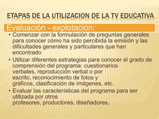 ETAPAS DE LA UTILIZACION DE LA TV EDUCATIVA
Evaluación - explotación:
• Comenzar con la formulación de preguntas generales
  para conocer cómo ha sido percibida la emisión y las
  dificultades generales y particulares que han
  encontrado
• Utilizar diferentes estrategias para conocer el grado de
  comprensión del programa: cuestionarios
  verbales, reproducción verbal o por
  escrito, reconocimiento de fotos y
  gráficos, clasificación de imágenes, etc.
• Evaluar las características del programa para ser
  utilizada por otros
  profesores, productores, diseñadores.
 