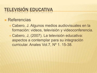 TELEVISIÓN EDUCATIVA

   Referencias
     Cabero,  J. Algunos medios audiovisuales en la
      formación: videos, televisión y videoconferencia.
     Cabero, J, (2007). La televisión educativa:
      aspectos a contemplar para su integración
      curricular. Anales Vol.7, Nº 1. 15-38.
 