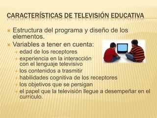 CARACTERÍSTICAS DE TELEVISIÓN EDUCATIVA

 Estructura del programa y diseño de los
  elementos.
 Variables a tener en cuenta:
     edad de los receptores
     experiencia en la interacción
      con el lenguaje televisivo
     los contenidos a trasmitir
     habilidades cognitiva de los receptores
     los objetivos que se persigan
     el papel que la televisión llegue a desempeñar en el
      currículo.
 