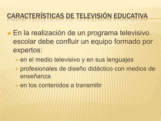CARACTERÍSTICAS DE TELEVISIÓN EDUCATIVA

   En la realización de un programa televisivo
    escolar debe confluir un equipo formado por
    expertos:
     en el medio televisivo y en sus lenguajes
     profesionales de diseño didáctico con medios de
      enseñanza
     en los contenidos a transmitir
 