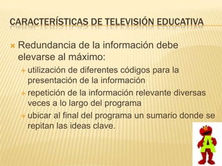 CARACTERÍSTICAS DE TELEVISIÓN EDUCATIVA

   Redundancia de la información debe
    elevarse al máximo:
     utilización de diferentes códigos para la
      presentación de la información
     repetición de la información relevante diversas
      veces a lo largo del programa
     ubicar al final del programa un sumario donde se
      repitan las ideas clave.
 