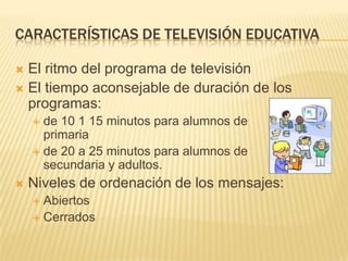 CARACTERÍSTICAS DE TELEVISIÓN EDUCATIVA

 El ritmo del programa de televisión
 El tiempo aconsejable de duración de los
  programas:
     de 10 1 15 minutos para alumnos de
      primaria
     de 20 a 25 minutos para alumnos de
      secundaria y adultos.
   Niveles de ordenación de los mensajes:
     Abiertos
     Cerrados
 