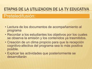 ETAPAS DE LA UTILIZACION DE LA TV EDUCATIVA
Preteledifusión:

• Lectura de los documentos de acompañamiento al
  programa
• Recordar a los estudiantes los objetivos por los cuales
  se observa la emisión y los contenidos ya trasmitidos.
• Creación de un clima propicio para que la recepción
  cognitivo-afectiva del programa sea lo más positiva
  posible.
• Explicar las actividades que posteriormente se
  desarrollarán
 