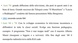 • Anni '50: grande diffusione della televisione, che però in questi anni è un
bene di lusso. Grande successo dei Telequiz come “Il Musichiere” e “Lascia
o Raddoppia?” condotto dal famoso presentatore Mike Bongiorno.
• 1961 secondo canale RAI
• Anni '60 e '70: Con lo sviluppo economico la televisione incomincia a
diffondersi in tutte le classi sociali. Svolge una funzione pedagogica,
esempio: il programma "Non è mai troppo tardi" con il maestro Alberto
Manzi (insegnare a leggere e a scrivere). Alla fine degli anni ‘60 il
monopolio radiotelevisivo della RAI cade
 