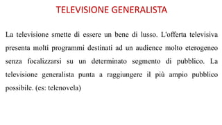 TELEVISIONE GENERALISTA
La televisione smette di essere un bene di lusso. L'offerta televisiva
presenta molti programmi destinati ad un audience molto eterogeneo
senza focalizzarsi su un determinato segmento di pubblico. La
televisione generalista punta a raggiungere il più ampio pubblico
possibile. (es: telenovela)
 
