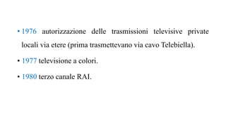 • 1976 autorizzazione delle trasmissioni televisive private
locali via etere (prima trasmettevano via cavo Telebiella).
• 1977 televisione a colori.
• 1980 terzo canale RAI.
 