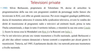 Televisioni private
• 1980: Silvio Berlusconi, proprietario di Telemilano 58, decise di arricchire la
programmazione della sua rete con programmi condotti da personaggi molto famosi che
lavoravano in RAI, così ebbe un grande successo. Per avere maggiori guadagni pubblicitari,
decise di trasmettere attraverso il sistema della syndication televisiva, ovvero la vendita dei
diritti di trasmissione di programmi radio e televisivi ad emittenti locali, prima in tutta
l'Italia settentrionale, e dopo in tutto il territorio italiano, e rinominò la sua rete come Canale
5; fecero la stessa cosa la Mondadori con Rete 4 e la Rusconi con Italia 1.
• Per le reti televisive private era vietato trasmettere a livello nazionale, quindi Berlusconi e
gli altri due editori vennero denunciati e furono costretti a sospendere per alcuni giorni le
trasmissioni. Tuttavia, nel 1985, il parlamento decide che i tre network potevano trasmettere
a livello nazionale.
 