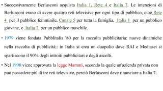 • Successivamente Berlusconi acquista Italia 1, Rete 4 e Italia 7. Le intenzioni di
Berlusconi erano di avere quattro reti televisive per ogni tipo di pubblico, cioè Rete
4 per il pubblico femminile, Canale 5 per tutta la famiglia, Italia 1 per un pubblico
giovane, e Italia 7 per un pubblico maschile.
• 1979 viene fondata Pubblitalia '80 per la raccolta pubblicitaria: nuove dinamiche
nella raccolta di pubblicità;: in Italia si crea un duopolio dove RAI e Mediaset si
spartiscono il 90% degli introiti pubblicitari e degli ascolti.
• Nel 1990 viene approvata la legge Mammì, secondo la quale un'azienda privata non
può possedere più di tre reti televisive, perciò Berlusconi deve rinunciare a Italia 7.
 