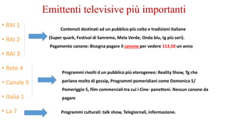 Emittenti televisive più importanti
• RAI 1
• RAI 2
• RAI 3
• Rete 4
• Canale 5
• Italia 1
• La 7
Contenuti destinati ad un pubblico più colto e tradizioni italiane
(Super quark, Festival di Sanremo, Mela Verde, Onda blu, tg più seri).
Pagamento canone: Bisogna pagare il canone per vedere 113,50 un anno
Programmi rivolti d un pubblico più eterogeneo: Reality Show, Tg che
parlano molto di gossip, Programmi pomeridiani come Domenica 5/
Pomeriggio 5, film commerciali tra cui i Cine- panettoni. Nessun canone da
pagare
Programmi culturali: talk show, Telegiornali, informazione.
 