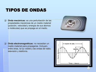 TIPOS DE ONDAS
 Onda mecánicas: es una perturbación de las
propiedades mecánicas de un medio material
(posición, velocidad y energía de sus átomos
o moléculas) que se propaga en el medio.
 Onda electromagnéticas: no necesitan un
medio material para propagarse. Incluyen,
entre otras, la luz visible y las ondas de radio,
televisión y telefonía.
 