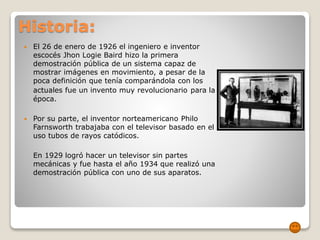 Historia:
 El 26 de enero de 1926 el ingeniero e inventor
escocés Jhon Logie Baird hizo la primera
demostración pública de un sistema capaz de
mostrar imágenes en movimiento, a pesar de la
poca definición que tenía comparándola con los
actuales fue un invento muy revolucionario para la
época.
 Por su parte, el inventor norteamericano Philo
Farnsworth trabajaba con el televisor basado en el
uso tubos de rayos catódicos.
En 1929 logró hacer un televisor sin partes
mecánicas y fue hasta el año 1934 que realizó una
demostración pública con uno de sus aparatos.
 
