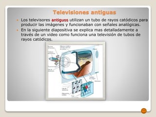 Televisiones antiguas
 Los televisores antiguos utilizan un tubo de rayos catódicos para
producir las imágenes y funcionaban con señales analógicas.
 En la siguiente diapositiva se explica mas detalladamente a
través de un video como funciona una televisión de tubos de
rayos catódicos.
 