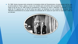  En 1966, frente al escaso éxito comercial y la tentadora oferta de Panamericana, el canal pionero del Sur que
ya tenía sedes en Tacna, Juliaca y Cusco, fue vendido para convertirse sólo en repetidora, como permanece
hasta el día de hoy. En 1962 surgió la competencia y Arequipa vio nacer a Televisión Continental, la única
señal de TV regional que, en los 40 años que operó, se constituyó en una ventana del acontecer local.
Televisión Continental tuvo su propio reinado en la década del 70, época en que inició su expansión a todo el
sur del país.
Recuperado de http://www.arkivperu.com/b 1
 