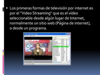 Los primeras formas de televisión por internet es por el "Video Streaming" que es el vídeo seleccionable desde algún lugar de Internet, normalmente un sitio web (Página de internet), o desde un programa.