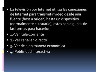 La televisión por Internet utiliza las conexiones de Internet para transmitir vídeo desde una fuente (host u origen) hasta un dispositivo (normalmente el usuario), estas son algunas de las formas para hacerlo:1.-Ver  teleCorriente2.-Ver canal en directo3.-Ver de algomaneraeconomica4.-Publisidad interactiva