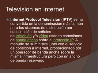 Television en internet Internet ProtocolTelevision (IPTV) se ha convertido en la denominación más común para los sistemas de distribución por subscripción de señales de televisión y/o vídeo usando conexiones de banda ancha sobre el protocolo IP. A menudo se suministra junto con el servicio de conexión a Internet, proporcionado por un operador de banda ancha sobre la misma infraestructura pero con un ancho de banda reservado 