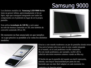 Samsung 9000
Los distintos modelos de Samsung LED 9000 Series
tiene un grosor ínfimo, aproximadamente el de un
lápiz, algo que consiguen integrando casi todos los
componentes en el pedestal en lugar de en la propia
pantalla.

Esta utiliza tecnología de 240 Hz y será capaz
no solo de mostrar contenido en 3D, sino también de
convertir contenido 2D en 3D.

De momento no han anunciado en que tamaños
ni a que precios se pondrán a la venta los distintos
modelos.
                                            Gracias a este mando tendremos un par de pantallas donde mirar.
                                            Una será el propio televisor, pero la otra vendrá integrada
                                            en el mando, en el cual podremos recibir contenido.
                                            De este modo podríamos, por ejemplo, recibir allí la
                                            señal de televisión mientras estamos viendo un Blu-ray.

                                            El hecho de que la pantalla del mando sea táctil representa,
                                            además, una mayor funcionalidad por parte de este,
                                            haciendo que sea más fácil adaptar en cada momento los
                                            controles a la función actual.
 