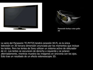 Panasonic incluye estas gafas
                                                      3D




La serie del Panasonic TC-PVT25 tendrá conexión Wi-Fi, es la única
televisión en 3D tercera dimensión anunciada por los momentos que incluye
los lentes. Pero los lentes de Sony utilizan un sistema activo de obturador
de LC. Los lentes se oscurecen de derecha a izquierda y se aclaran
alternadamente, mientras muestra las imágenes en sincronía con los ojos.
Esto trae un resultado de un efecto estereoscopio 3D.
 