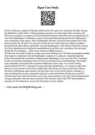Rgan Case Study
B ack in Nebraska, supplies of Ryanite goods sent to the region was starting to dwindle, forcing
the Dutchman and his fellow Volksryanischen associates to contact their other associates, the
RGA, for a resupply. In response, the Plaid Orchestra faction of the RGA sent in a detachment of
their elite Nightingales to Nebraska, as part of a Sunday Morning Special that the Nightingales
were conducting in the region. These Nightingales and their auxiliaries from nearby Iowa were
known best by the Trouble Trio, in terms of rank and role within their unit. Sharon Lockhart,
Kenneth Green, Ryan Boyd, and Nelson were the Nightingales, while Marcus McAlister, Jessica
the Clever Jacobson and a Jackbooter named Bristol were their unit s auxiliaries. On one hand,
during the five weekdays,... Show more content on Helpwriting.net ...
Will the two of you be so kind as to relay your recent findings to us? Brenda and Siegfried nodded
their heads in compliance with the Nightingale s request. It s a pleasure, muttered Siegfried,
before allowing Brenda to go first in informing the Nightingale. Last week, the FYC s managed
to take two freelance Jackbooter crews of five out of commission, recalled Brenda. The leaders
were suspended, when their fellow partners folded like a lawn chair. As a result of being
demoralized by the FYC s attempts to remove freelance Jackbooters, it s a shame to admit that
these two crews morale was literally crushed like a Styrofoam cup. Sorry to hear that, Marcus
McAlister told Brenda, upon hearing what she had to say to him and his fellow comrades, Is
there anything else you guys managed to pick up in your transactions, besides the usual FYC
informer gig? From what I heard from one of my usual customers a few days back, Siegfried said,
trying to remember what this usual customer of his told him, One of the FYC head honchos is
coming over from Kansas to oversee the formation of a new chapter
... Get more on HelpWriting.net ...
 