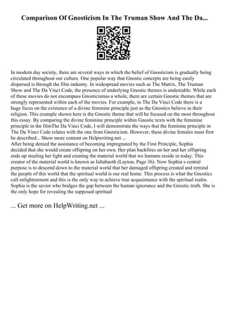 Comparison Of Gnosticism In The Truman Show And The Da...
In modern day society, there are several ways in which the belief of Gnosticism is gradually being
circulated throughout our culture. One popular way that Gnostic concepts are being easily
dispersed is through the film industry. In widespread movies such as The Matrix, The Truman
Show and The Da Vinci Code, the presence of underlying Gnostic themes is undeniable. While each
of these movies do not encompass Gnosticismas a whole, there are certain Gnostic themes that are
strongly represented within each of the movies. For example, in The Da Vinci Code there is a
huge focus on the existence of a divine feminine principle just as the Gnostics believe in their
religion. This example shown here is the Gnostic theme that will be focused on the most throughout
this essay. By comparing the divine feminine principle within Gnostic texts with the feminine
principle in the filmThe Da Vinci Code, I will demonstrate the ways that the feminine principle in
The Da Vinci Code relates with the one from Gnosticism. However, these divine females must first
be described... Show more content on Helpwriting.net ...
After being denied the assistance of becoming impregnated by the First Principle, Sophia
decided that she would create offspring on her own. Her plan backfires on her and her offspring
ends up stealing her light and creating the material world that we humans reside in today. This
creator of the material world is known as Ialtabaoth (Layton, Page 36). Now Sophia s central
purpose is to descend down to the material world that her damaged offspring created and remind
the people of this world that the spiritual world is our real home. This process is what the Gnostics
call enlightenment and this is the only way to achieve true acquaintance with the spiritual realm.
Sophia is the savior who bridges the gap between the human ignorance and the Gnostic truth. She is
the only hope for revealing the supposed spiritual
... Get more on HelpWriting.net ...
 