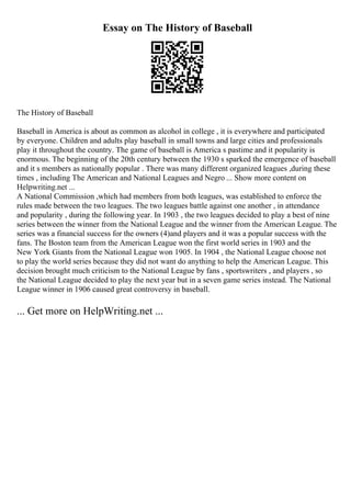 Essay on The History of Baseball
The History of Baseball
Baseball in America is about as common as alcohol in college , it is everywhere and participated
by everyone. Children and adults play baseball in small towns and large cities and professionals
play it throughout the country. The game of baseball is America s pastime and it popularity is
enormous. The beginning of the 20th century between the 1930 s sparked the emergence of baseball
and it s members as nationally popular . There was many different organized leagues ,during these
times , including The American and National Leagues and Negro ... Show more content on
Helpwriting.net ...
A National Commission ,which had members from both leagues, was established to enforce the
rules made between the two leagues. The two leagues battle against one another , in attendance
and popularity , during the following year. In 1903 , the two leagues decided to play a best of nine
series between the winner from the National League and the winner from the American League. The
series was a financial success for the owners (4)and players and it was a popular success with the
fans. The Boston team from the American League won the first world series in 1903 and the
New York Giants from the National League won 1905. In 1904 , the National League choose not
to play the world series because they did not want do anything to help the American League. This
decision brought much criticism to the National League by fans , sportswriters , and players , so
the National League decided to play the next year but in a seven game series instead. The National
League winner in 1906 caused great controversy in baseball.
... Get more on HelpWriting.net ...
 