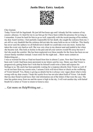 Justin Diary Entry Analysis
Cher Journal,
Today Victor left for Ingolstadt. He just left but hours ago and I already feel the vastness of my
cousin s absence. It s hard for me to see him go for I have been within his presence for as long as
I remember. It must be hard for him to go as well, especially with the recent passing of his mother,
my dear Aunt Caroline. I feel partially responsible for her death; she caught the sickness from me. I
am still so very thankful that the sickness did not take the same hold on me as it did her. This family
has never seen the sadness we all behold now;I doubt we could take even one more. Justine has
taken the event very hard as well. She was very close to my dearest aunt and tended to her when
she became sick. One look at Justine in the past and all your sorrows would flit away but now I
feel she needs the comfort. She has been neglected over these months for the focus has been on our
closest family members instead. I must retire for the night and ... Show more content on
Helpwriting.net ...
I was so worried for him as I had not heard from him in almost 2 years. Now that I know he has
been sick I wish I had been more persistent in my letters sent his way. Henry says that Victor is
progressively getting better but I wish that he himself could write a letter and express his
feelings to us. My uncle has been patiently waiting for a response directly from Victor as well. If
we do not hear from my cousin soon, I assume Uncle will travel there to check on the wellbeing
of Victor himself. Yes, Henry is giving us details but he is always very vague about what is truly
wrong with my dear cousin. I hope the scarlet fever has not also taken hold of Victor. I do doubt
that my dear friend would leave that vital information out of the letters if that were the case. The
time has gotten away from me and the moon is high in the sky. I will wait another day with baited
breath for a letter or Victor to return to Geneva once
... Get more on HelpWriting.net ...
 