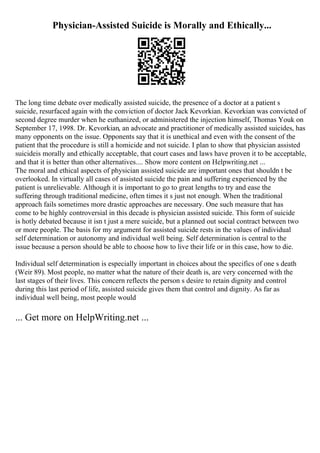 Physician-Assisted Suicide is Morally and Ethically...
The long time debate over medically assisted suicide, the presence of a doctor at a patient s
suicide, resurfaced again with the conviction of doctor Jack Kevorkian. Kevorkian was convicted of
second degree murder when he euthanized, or administered the injection himself, Thomas Youk on
September 17, 1998. Dr. Kevorkian, an advocate and practitioner of medically assisted suicides, has
many opponents on the issue. Opponents say that it is unethical and even with the consent of the
patient that the procedure is still a homicide and not suicide. I plan to show that physician assisted
suicideis morally and ethically acceptable, that court cases and laws have proven it to be acceptable,
and that it is better than other alternatives.... Show more content on Helpwriting.net ...
The moral and ethical aspects of physician assisted suicide are important ones that shouldn t be
overlooked. In virtually all cases of assisted suicide the pain and suffering experienced by the
patient is unrelievable. Although it is important to go to great lengths to try and ease the
suffering through traditional medicine, often times it s just not enough. When the traditional
approach fails sometimes more drastic approaches are necessary. One such measure that has
come to be highly controversial in this decade is physician assisted suicide. This form of suicide
is hotly debated because it isn t just a mere suicide, but a planned out social contract between two
or more people. The basis for my argument for assisted suicide rests in the values of individual
self determination or autonomy and individual well being. Self determination is central to the
issue because a person should be able to choose how to live their life or in this case, how to die.
Individual self determination is especially important in choices about the specifics of one s death
(Weir 89). Most people, no matter what the nature of their death is, are very concerned with the
last stages of their lives. This concern reflects the person s desire to retain dignity and control
during this last period of life, assisted suicide gives them that control and dignity. As far as
individual well being, most people would
... Get more on HelpWriting.net ...
 